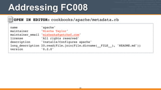 OPEN IN EDITOR: cookbooks/apache/metadata.rb
name 'apache'!
maintainer 'Mischa Taylor'!
maintainer_email 'misheska@getchef.com'!
license 'All rights reserved'!
description 'Installs/Configures apache'!
long_description IO.read(File.join(File.dirname(__FILE__), 'README.md'))!
version '0.2.0'
236
Addressing FC008
 