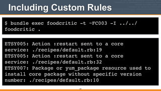 $ bundle exec foodcritic -t ~FC003 -I ../../
foodcritic .
Including Custom Rules
ETSY005: Action :restart sent to a core
service: ./recipes/default.rb:19!
ETSY005: Action :restart sent to a core
service: ./recipes/default.rb:32!
ETSY007: Package or yum_package resource used to
install core package without specific version
number: ./recipes/default.rb:10
248
 