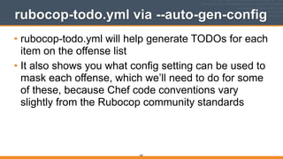 rubocop-todo.yml via --auto-gen-config
• rubocop-todo.yml will help generate TODOs for each
item on the offense list
• It also shows you what config setting can be used to
mask each offense, which we’ll need to do for some
of these, because Chef code conventions vary
slightly from the Rubocop community standards
260
 