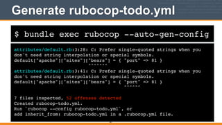 $ bundle exec rubocop --auto-gen-config
Generate rubocop-todo.yml
attributes/default.rb:3:28: C: Prefer single-quoted strings when you
don't need string interpolation or special symbols.!
default["apache"]["sites"]["bears"] = { "port" => 81 }!
^^^^^^^!
attributes/default.rb:3:41: C: Prefer single-quoted strings when you
don't need string interpolation or special symbols.!
default["apache"]["sites"]["bears"] = { "port" => 81 }!
^^^^^^!
!
7 files inspected, 52 offenses detected!
Created rubocop-todo.yml.!
Run `rubocop --config rubocop-todo.yml`, or!
add inherit_from: rubocop-todo.yml in a .rubocop.yml file.
261
 
