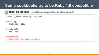 OPEN IN EDITOR: cookbooks/apache/.rubocop.yml
inherit_from:	
  rubocop-­‐todo.yml	
  
!
Encoding:	
  
	
  	
  Enabled:	
  false	
  
!
LineLength:	
  
	
  	
  Max:	
  200	
  
!
HashSyntax:	
  
	
  EnforcedStyle:	
  hash_rockets
Some cookbooks try to be Ruby 1.8 compatible
272
 