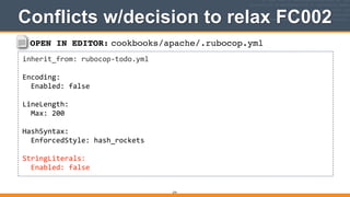 OPEN IN EDITOR: cookbooks/apache/.rubocop.yml
inherit_from:	
  rubocop-­‐todo.yml	
  
!
Encoding:	
  
	
  	
  Enabled:	
  false	
  
!
LineLength:	
  
	
  	
  Max:	
  200	
  
!
HashSyntax:	
  
	
  	
  EnforcedStyle:	
  hash_rockets	
  
!
StringLiterals:	
  
	
  	
  Enabled:	
  false
Conflicts w/decision to relax FC002
274
 