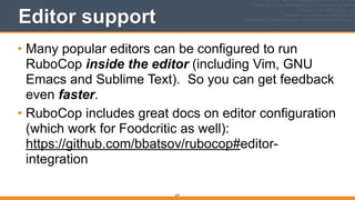 279
Editor support
• Many popular editors can be configured to run
RuboCop inside the editor (including Vim, GNU
Emacs and Sublime Text). So you can get feedback
even faster.
• RuboCop includes great docs on editor configuration
(which work for Foodcritic as well):  
https://github.com/bbatsov/rubocop#editor-
integration
 