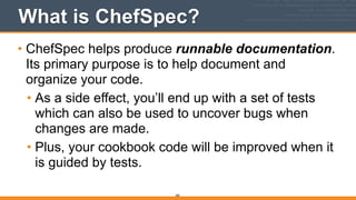 What is ChefSpec?
• ChefSpec helps produce runnable documentation.
Its primary purpose is to help document and
organize your code.
• As a side effect, you’ll end up with a set of tests
which can also be used to uncover bugs when
changes are made.
• Plus, your cookbook code will be improved when it
is guided by tests.
282
 