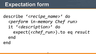 Expectation form
292
describe	
  ‘<recipe_name>’	
  do	
  
	
  	
  <perform	
  in-­‐memory	
  Chef	
  run>	
  
	
  	
  it	
  ‘<description>’	
  do	
  
	
  	
  	
  	
  expect(<chef_run>).to	
  eq	
  result	
  
	
  	
  end	
  
end
 