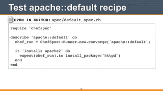 OPEN IN EDITOR: spec/default_spec.rb
require 'chefspec'!
!
describe 'apache::default' do!
chef_run = ChefSpec::Runner.new.converge('apache::default')!
!
it 'installs apache2' do!
expect(chef_run).to install_package('httpd')!
end!
end
Test apache::default recipe
306
 