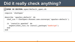 OPEN IN EDITOR: spec/default_spec.rb
require 'chefspec'!
!
describe 'apache::default' do!
chef_run = ChefSpec::Runner.new.converge('apache::default')!
!
it 'installs apache2' do!
expect(chef_run).to install_package('badhttpd')!
end!
end
Did it really check anything?
309
 