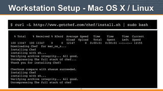 $ curl -L http://www.getchef.com/chef/install.sh | sudo bash
Workstation Setup - Mac OS X / Linux
% Total % Received % Xferd Average Speed Time Time Time Current!
Dload Upload Total Spent Left Speed!
100 13347 100 13347 0 0 12147 0 0:00:01 0:00:01 --:--:-- 12155!
Downloading Chef for mac_os_x...!
Installing Chef !
installing with sh...!
Verifying archive integrity... All good.!
Uncompressing The full stack of chef...!
Thank you for installing Chef!!
!
Checksum compare with shasum succeeded.!
Installing Chef !
installing with sh...!
Verifying archive integrity... All good.!
Uncompressing The full stack of chef
31
 