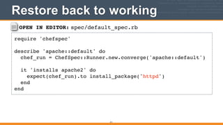 OPEN IN EDITOR: spec/default_spec.rb
require 'chefspec'!
!
describe 'apache::default' do!
chef_run = ChefSpec::Runner.new.converge('apache::default')!
!
it 'installs apache2' do!
expect(chef_run).to install_package('httpd')!
end!
end
Restore back to working
311
 