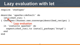 Lazy evaluation with let
313
require 'chefspec'!
!
describe 'apache::default' do!
let(:chef_run) 
{ ChefSpec::Runner.new.converge(described_recipe) }!
!
it 'installs apache2' do!
expect(chef_run).to install_package('httpd')!
end!
end
Lazy evaluation
 