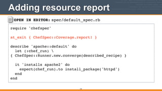 OPEN IN EDITOR: spec/default_spec.rb
require 'chefspec'!
!
at_exit { ChefSpec::Coverage.report! }!
!
describe 'apache::default' do!
let (:chef_run) 
{ ChefSpec::Runner.new.converge(described_recipe) }!
!
it 'installs apache2' do!
expect(chef_run).to install_package('httpd')!
end!
end
Adding resource report
318
 