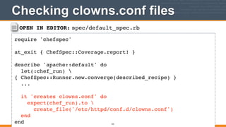 OPEN IN EDITOR: spec/default_spec.rb
require 'chefspec'!
!
at_exit { ChefSpec::Coverage.report! }!
!
describe 'apache::default' do!
let(:chef_run) 
{ ChefSpec::Runner.new.converge(described_recipe) }!
...!
!
it 'creates clowns.conf' do!
expect(chef_run).to !
create_file('/etc/httpd/conf.d/clowns.conf')!
end!
end
Checking clowns.conf files
322
 