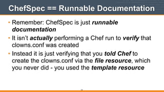 325
ChefSpec == Runnable Documentation
• Remember: ChefSpec is just runnable
documentation
• It isn’t actually performing a Chef run to verify that
clowns.conf was created
• Instead it is just verifying that you told Chef to
create the clowns.conf via the file resource, which
you never did - you used the template resource
 