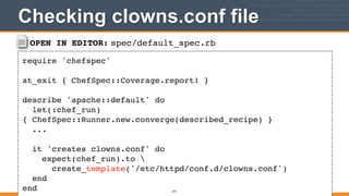 OPEN IN EDITOR: spec/default_spec.rb
require 'chefspec'!
!
at_exit { ChefSpec::Coverage.report! }!
!
describe 'apache::default' do!
let(:chef_run)
{ ChefSpec::Runner.new.converge(described_recipe) }!
...!
!
it 'creates clowns.conf' do!
expect(chef_run).to !
create_template('/etc/httpd/conf.d/clowns.conf')!
end!
end
Checking clowns.conf file
327
 