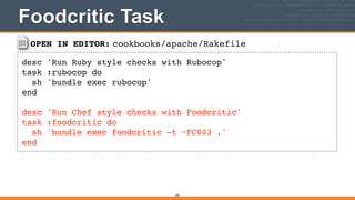 OPEN IN EDITOR: cookbooks/apache/Rakefile
desc 'Run Ruby style checks with Rubocop'!
task :rubocop do!
sh 'bundle exec rubocop'!
end!
!
desc 'Run Chef style checks with Foodcritic'!
task :foodcritic do!
sh 'bundle exec foodcritic -t ~FC003 .'!
end
Foodcritic Task
370
 