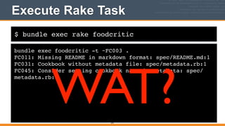 $ bundle exec rake foodcritic
Execute Rake Task
bundle exec foodcritic -t ~FC003 .!
FC011: Missing README in markdown format: spec/README.md:1!
FC031: Cookbook without metadata file: spec/metadata.rb:1!
FC045: Consider setting cookbook name in metadata: spec/
metadata.rb:1
372
WAT?
 