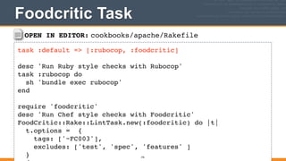 OPEN IN EDITOR: cookbooks/apache/Rakefile
task :default => [:rubocop, :foodcritic]!
!
desc 'Run Ruby style checks with Rubocop'!
task :rubocop do!
sh 'bundle exec rubocop'!
end!
!
require 'foodcritic'!
desc 'Run Chef style checks with Foodcritic'!
FoodCritic::Rake::LintTask.new(:foodcritic) do |t|!
t.options = {!
tags: ['~FC003'],!
excludes: ['test', 'spec', 'features' ]!
}!
Foodcritic Task
376
 