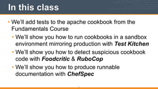 In this class
• We’ll add tests to the apache cookbook from the
Fundamentals Course
• We’ll show you how to run cookbooks in a sandbox
environment mirroring production with Test Kitchen
• We’ll show you how to detect suspicious cookbook
code with Foodcritic & RuboCop
• We’ll show you how to produce runnable
documentation with ChefSpec 
4
 