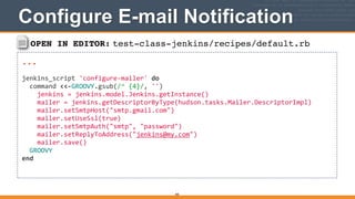 OPEN IN EDITOR: test-class-jenkins/recipes/default.rb
...!
!
jenkins_script	
  'configure-­‐mailer'	
  do	
  
	
  	
  command	
  <<-­‐GROOVY.gsub(/^	
  {4}/,	
  '')	
  
	
  	
  	
  	
  jenkins	
  =	
  jenkins.model.Jenkins.getInstance()	
  
	
  	
  	
  	
  mailer	
  =	
  jenkins.getDescriptorByType(hudson.tasks.Mailer.DescriptorImpl)	
  
	
  	
  	
  	
  mailer.setSmtpHost("smtp.gmail.com")	
  
	
  	
  	
  	
  mailer.setUseSsl(true)	
  
	
  	
  	
  	
  mailer.setSmtpAuth("smtp",	
  "password")	
  
	
  	
  	
  	
  mailer.setReplyToAddress("jenkins@my.com")	
  
	
  	
  	
  	
  mailer.save()	
  
	
  	
  GROOVY	
  
end	
  
Configure E-mail Notification
405
 