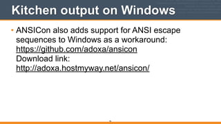 Kitchen output on Windows
• ANSICon also adds support for ANSI escape
sequences to Windows as a workaround: 
https://github.com/adoxa/ansicon 
Download link: 
http://adoxa.hostmyway.net/ansicon/  
96
 
