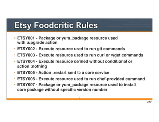 Etsy Foodcritic Rules
• ETSY001 - Package or yum_package resource used
with :upgrade action
• ETSY002 - Execute resource used to run git commands
• ETSY003 - Execute resource used to run curl or wget commands
• ETSY004 - Execute resource deﬁned without conditional or
action :nothing
• ETSY005 - Action :restart sent to a core service
• ETSY006 - Execute resource used to run chef-provided command
• ETSY007 - Package or yum_package resource used to install
core package without speciﬁc version number
249
249
 