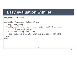 Lazy evaluation with let
317
require 'chefspec'
describe 'apache::default' do
let(:chef_run) 
{ ChefSpec::Runner.new.converge(described_recipe) }
it 'installs apache2' do
expect(chef_run).to install_package('httpd')
end
end
Lazy evaluation
317
 