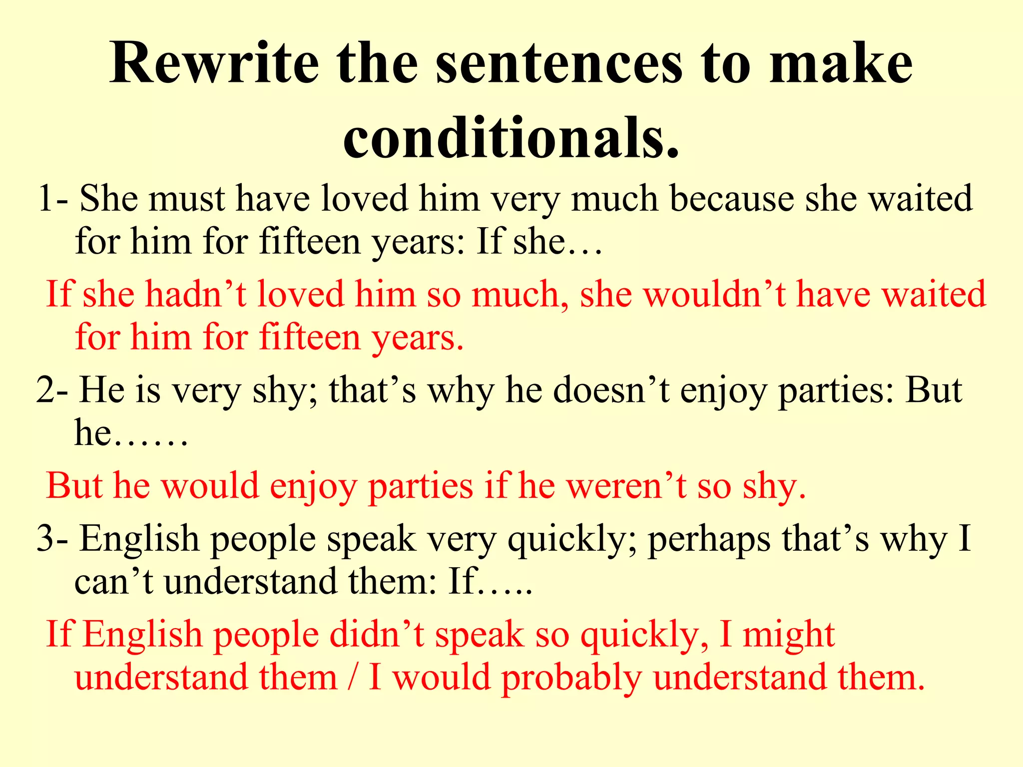 Rewrite the sentences to make
            conditionals.
1- She must have loved him very much because she waited
   for him for fifteen years: If she…
If she hadn’t loved him so much, she wouldn’t have waited
   for him for fifteen years.
2- He is very shy; that’s why he doesn’t enjoy parties: But
   he……
But he would enjoy parties if he weren’t so shy.
3- English people speak very quickly; perhaps that’s why I
   can’t understand them: If…..
If English people didn’t speak so quickly, I might
   understand them / I would probably understand them.
 