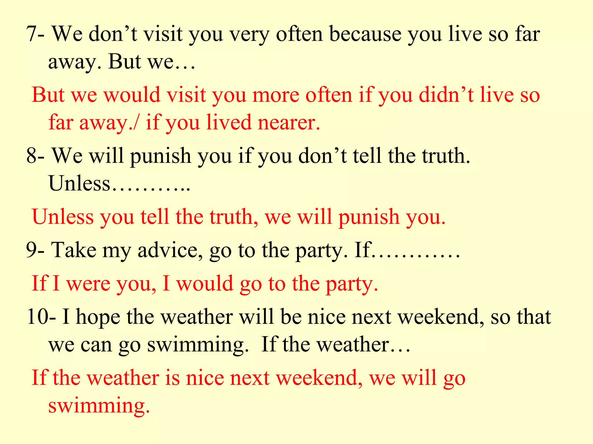 7- We don’t visit you very often because you live so far
   away. But we…
 But we would visit you more often if you didn’t live so
   far away./ if you lived nearer.
8- We will punish you if you don’t tell the truth.
   Unless………..
 Unless you tell the truth, we will punish you.
9- Take my advice, go to the party. If…………
 If I were you, I would go to the party.
10- I hope the weather will be nice next weekend, so that
   we can go swimming. If the weather…
 If the weather is nice next weekend, we will go
   swimming.
 