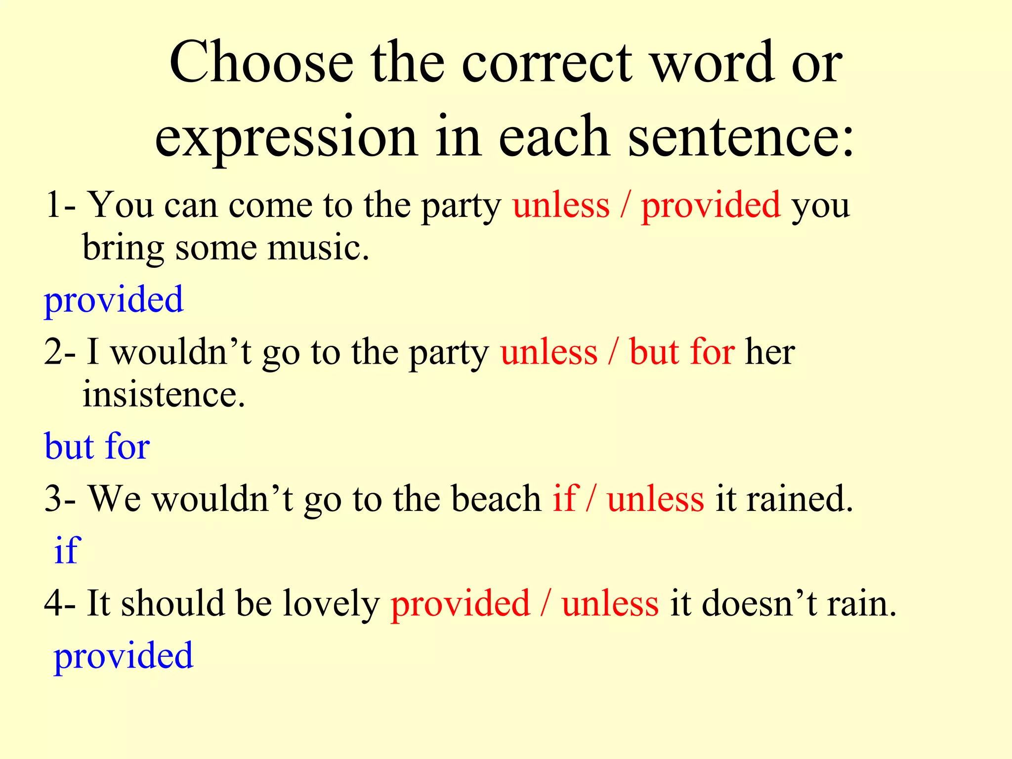 Choose the correct word or
       expression in each sentence:
1- You can come to the party unless / provided you
    bring some music.
provided
2- I wouldn’t go to the party unless / but for her
    insistence.
but for
3- We wouldn’t go to the beach if / unless it rained.
 if
4- It should be lovely provided / unless it doesn’t rain.
 provided
 