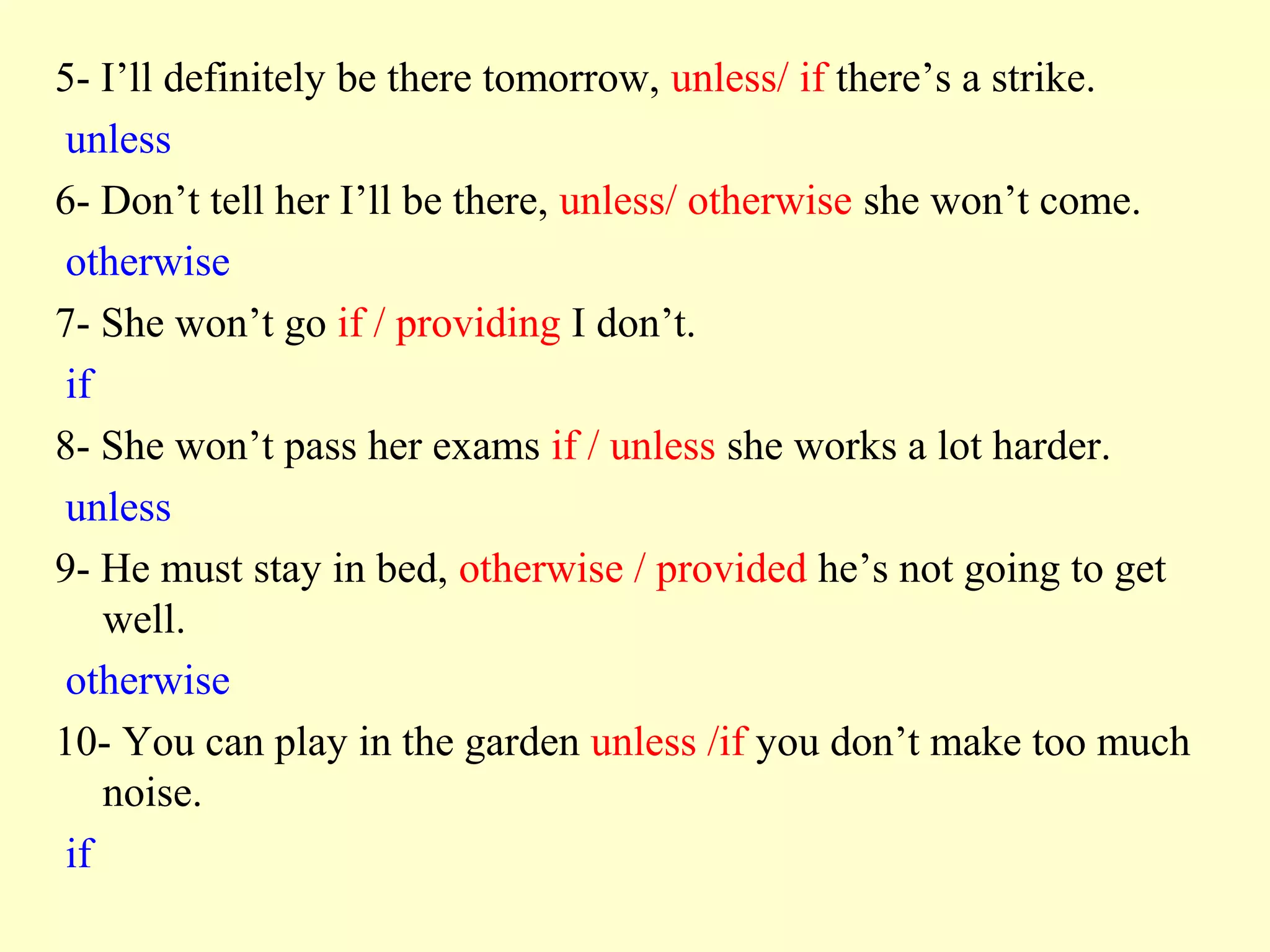 5- I’ll definitely be there tomorrow, unless/ if there’s a strike.
 unless
6- Don’t tell her I’ll be there, unless/ otherwise she won’t come.
 otherwise
7- She won’t go if / providing I don’t.
 if
8- She won’t pass her exams if / unless she works a lot harder.
 unless
9- He must stay in bed, otherwise / provided he’s not going to get
    well.
 otherwise
10- You can play in the garden unless /if you don’t make too much
    noise.
 if
 