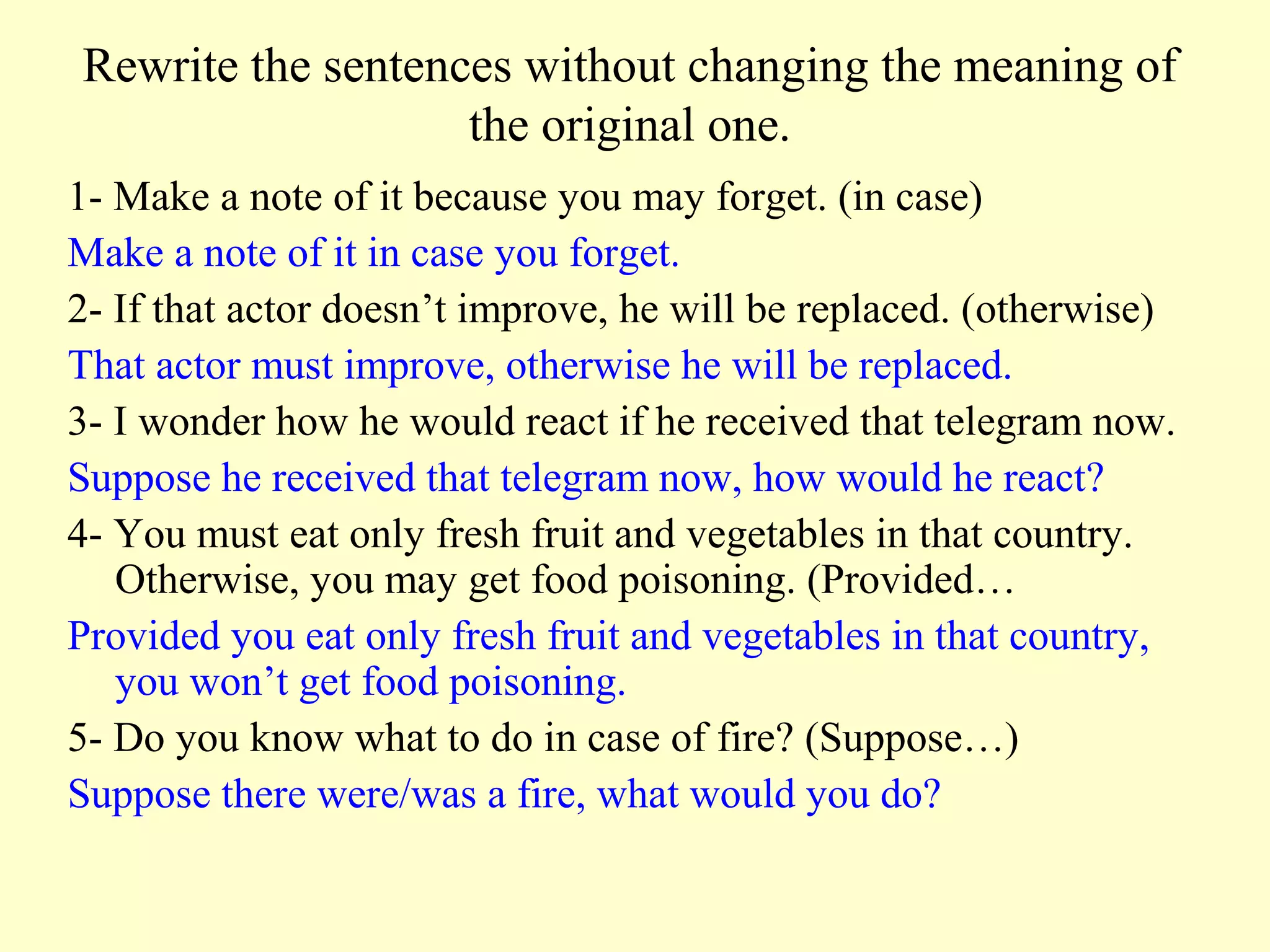 Rewrite the sentences without changing the meaning of
                   the original one.
1- Make a note of it because you may forget. (in case)
Make a note of it in case you forget.
2- If that actor doesn’t improve, he will be replaced. (otherwise)
That actor must improve, otherwise he will be replaced.
3- I wonder how he would react if he received that telegram now.
Suppose he received that telegram now, how would he react?
4- You must eat only fresh fruit and vegetables in that country.
   Otherwise, you may get food poisoning. (Provided…
Provided you eat only fresh fruit and vegetables in that country,
   you won’t get food poisoning.
5- Do you know what to do in case of fire? (Suppose…)
Suppose there were/was a fire, what would you do?
 