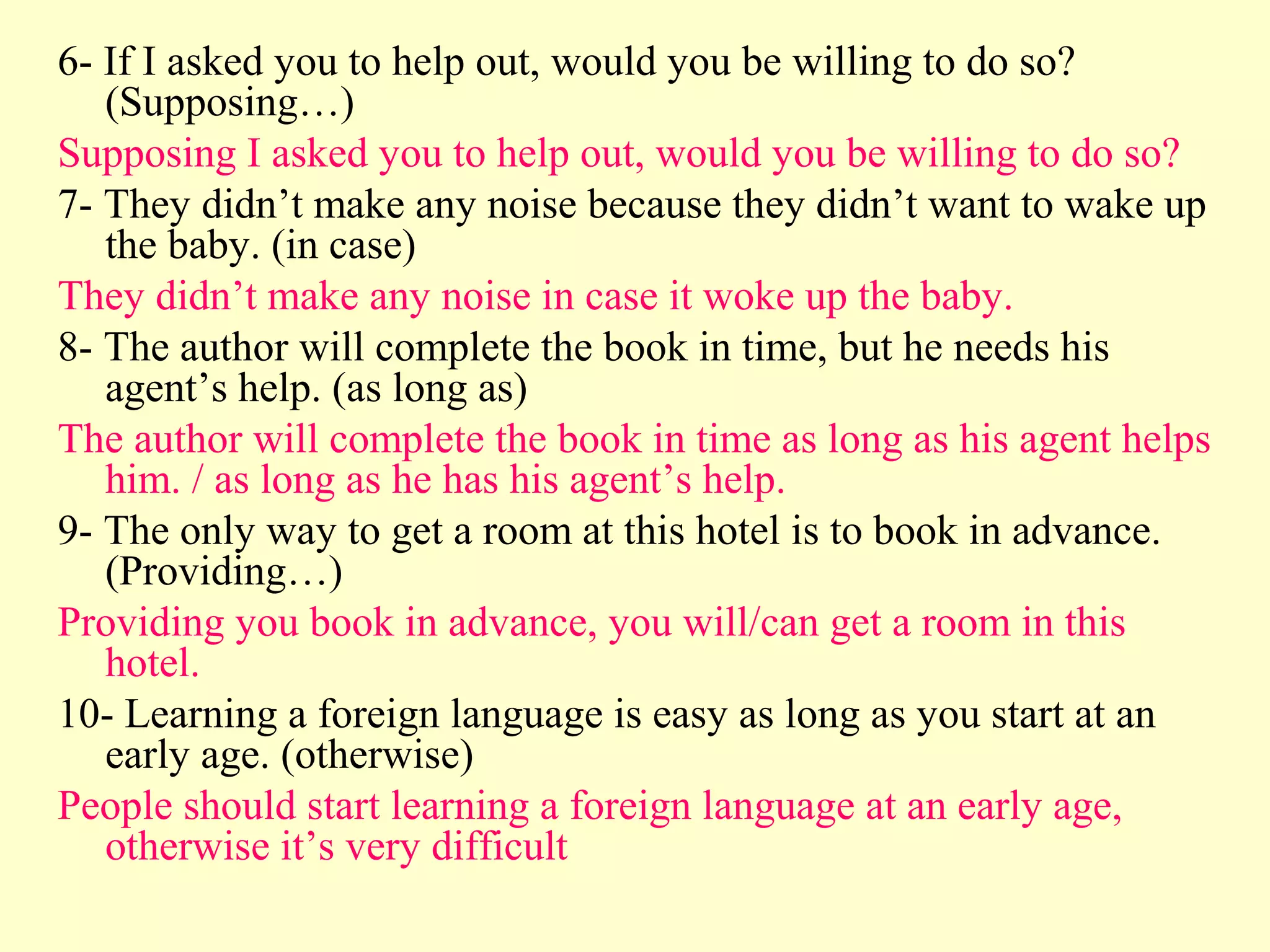6- If I asked you to help out, would you be willing to do so?
   (Supposing…)
Supposing I asked you to help out, would you be willing to do so?
7- They didn’t make any noise because they didn’t want to wake up
   the baby. (in case)
They didn’t make any noise in case it woke up the baby.
8- The author will complete the book in time, but he needs his
   agent’s help. (as long as)
The author will complete the book in time as long as his agent helps
   him. / as long as he has his agent’s help.
9- The only way to get a room at this hotel is to book in advance.
   (Providing…)
Providing you book in advance, you will/can get a room in this
   hotel.
10- Learning a foreign language is easy as long as you start at an
   early age. (otherwise)
People should start learning a foreign language at an early age,
   otherwise it’s very difficult
 