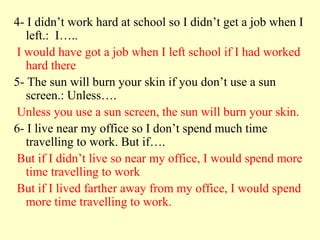 4- I didn’t work hard at school so I didn’t get a job when I
   left.: I…..
I would have got a job when I left school if I had worked
   hard there
5- The sun will burn your skin if you don’t use a sun
   screen.: Unless….
Unless you use a sun screen, the sun will burn your skin.
6- I live near my office so I don’t spend much time
   travelling to work. But if….
But if I didn’t live so near my office, I would spend more
   time travelling to work
But if I lived farther away from my office, I would spend
   more time travelling to work.
 