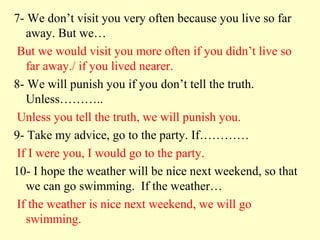 7- We don’t visit you very often because you live so far
   away. But we…
 But we would visit you more often if you didn’t live so
   far away./ if you lived nearer.
8- We will punish you if you don’t tell the truth.
   Unless………..
 Unless you tell the truth, we will punish you.
9- Take my advice, go to the party. If…………
 If I were you, I would go to the party.
10- I hope the weather will be nice next weekend, so that
   we can go swimming. If the weather…
 If the weather is nice next weekend, we will go
   swimming.
 
