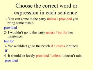 Choose the correct word or
       expression in each sentence:
1- You can come to the party unless / provided you
    bring some music.
provided
2- I wouldn’t go to the party unless / but for her
    insistence.
but for
3- We wouldn’t go to the beach if / unless it rained.
 if
4- It should be lovely provided / unless it doesn’t rain.
 provided
 