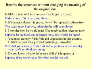Rewrite the sentences without changing the meaning of
                   the original one.
1- Make a note of it because you may forget. (in case)
Make a note of it in case you forget.
2- If that actor doesn’t improve, he will be replaced. (otherwise)
That actor must improve, otherwise he will be replaced.
3- I wonder how he would react if he received that telegram now.
Suppose he received that telegram now, how would he react?
4- You must eat only fresh fruit and vegetables in that country.
   Otherwise, you may get food poisoning. (Provided…
Provided you eat only fresh fruit and vegetables in that country,
   you won’t get food poisoning.
5- Do you know what to do in case of fire? (Suppose…)
Suppose there were/was a fire, what would you do?
 