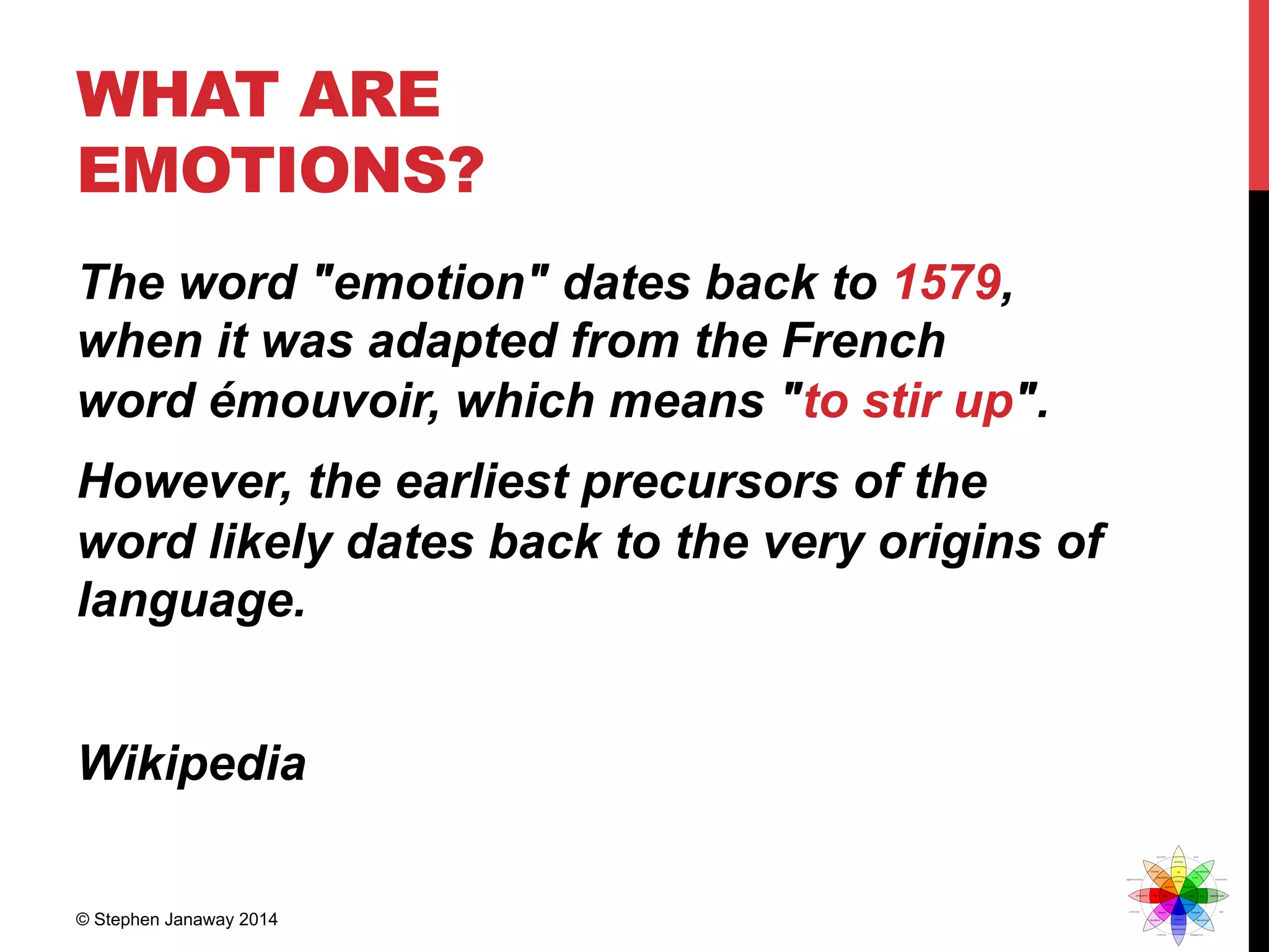 WHAT ARE
EMOTIONS?
The word "emotion" dates back to 1579,
when it was adapted from the French
word émouvoir, which means "to stir up".
However, the earliest precursors of the
word likely dates back to the very origins of
language.
Wikipedia
© Stephen Janaway 2014
 