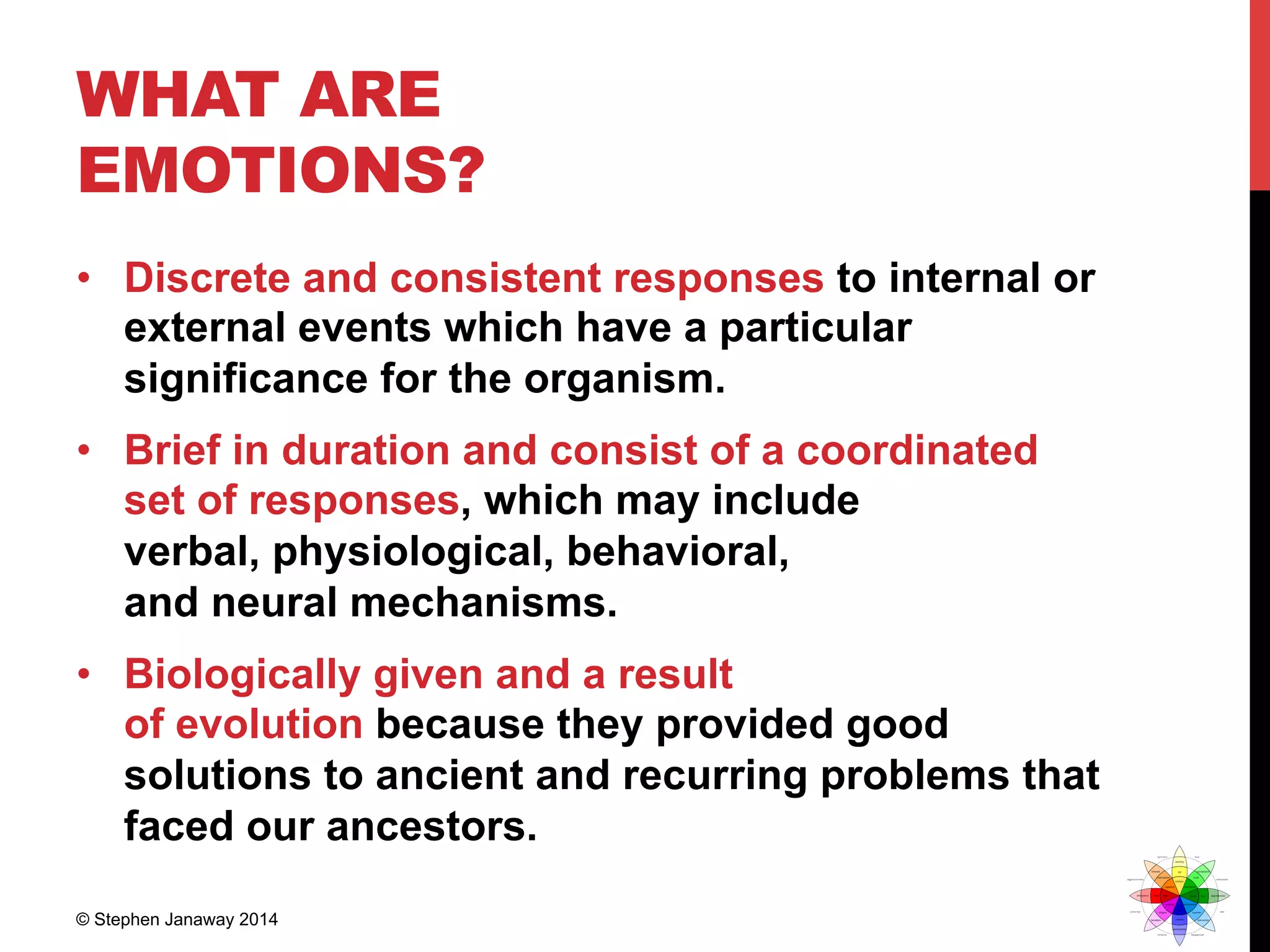 WHAT ARE
EMOTIONS?
•  Discrete and consistent responses to internal or
external events which have a particular
significance for the organism.
•  Brief in duration and consist of a coordinated
set of responses, which may include
verbal, physiological, behavioral,
and neural mechanisms.
•  Biologically given and a result
of evolution because they provided good
solutions to ancient and recurring problems that
faced our ancestors.
© Stephen Janaway 2014
 