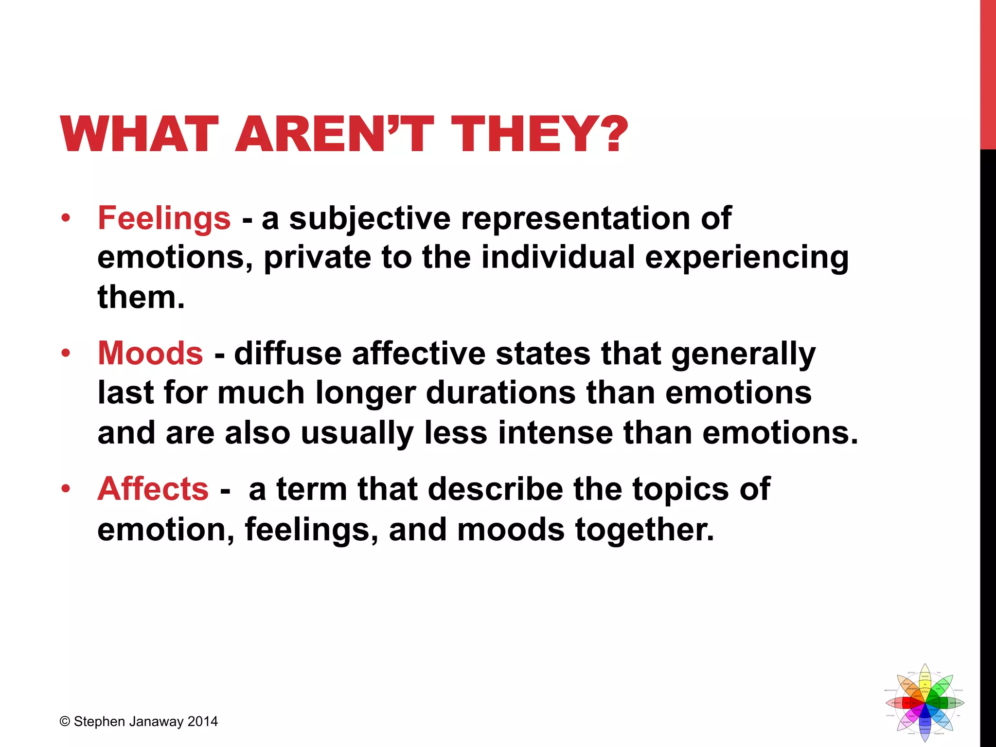 WHAT AREN’T THEY?
•  Feelings - a subjective representation of
emotions, private to the individual experiencing
them.
•  Moods - diffuse affective states that generally
last for much longer durations than emotions
and are also usually less intense than emotions.
•  Affects - a term that describe the topics of
emotion, feelings, and moods together.
© Stephen Janaway 2014
 