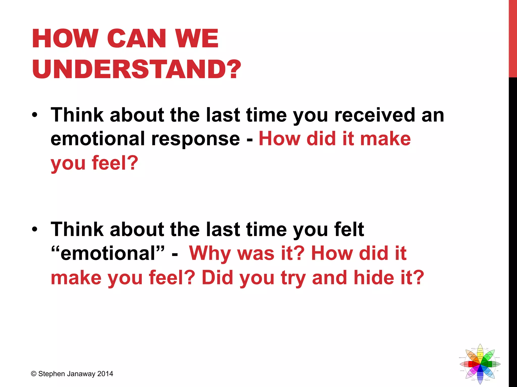 HOW CAN WE
UNDERSTAND?
•  Think about the last time you received an
emotional response - How did it make
you feel?
•  Think about the last time you felt
“emotional” - Why was it? How did it
make you feel? Did you try and hide it?
© Stephen Janaway 2014
 