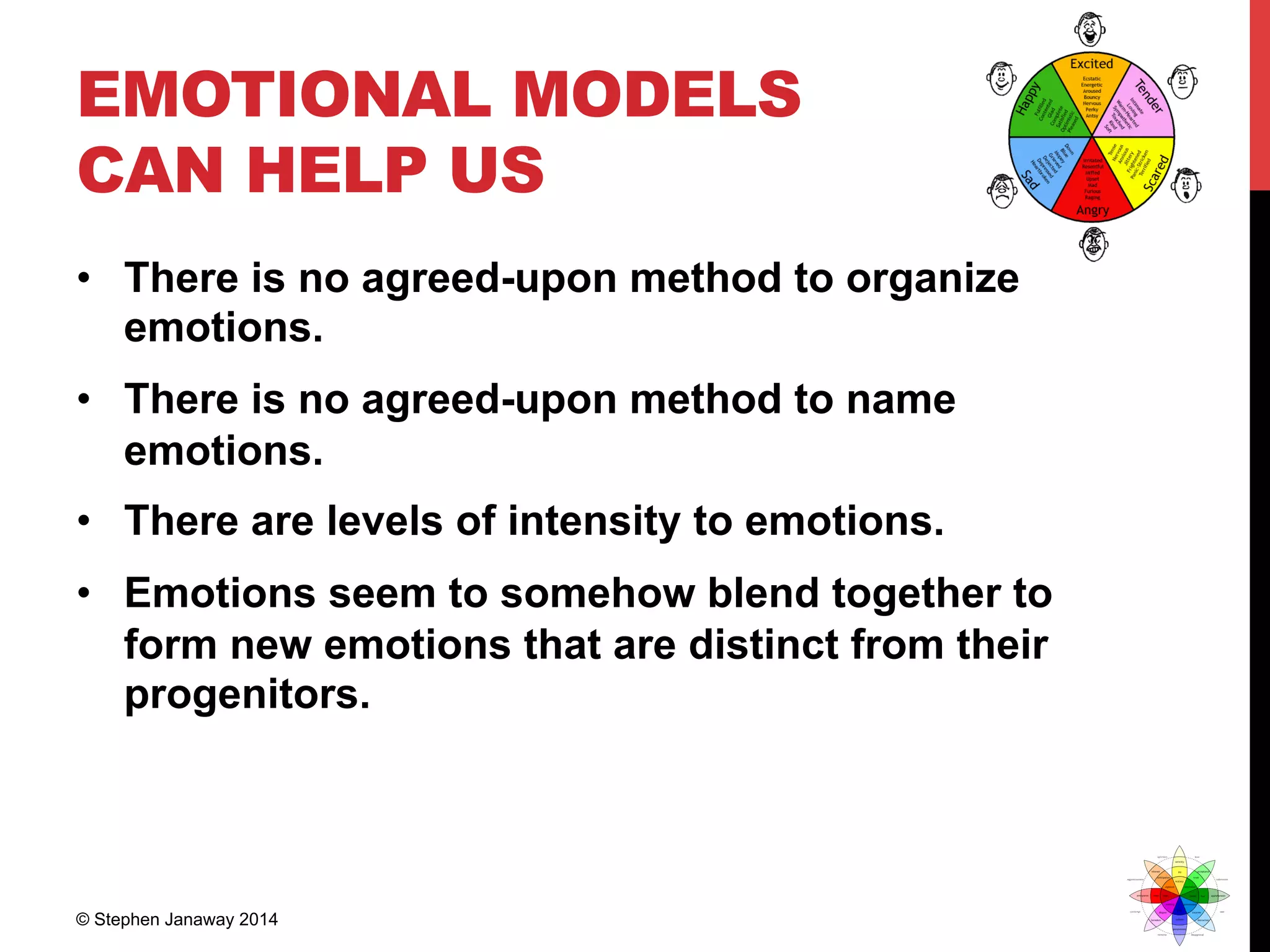 EMOTIONAL MODELS
CAN HELP US
•  There is no agreed-upon method to organize
emotions.
•  There is no agreed-upon method to name
emotions.
•  There are levels of intensity to emotions.
•  Emotions seem to somehow blend together to
form new emotions that are distinct from their
progenitors.
© Stephen Janaway 2014
 