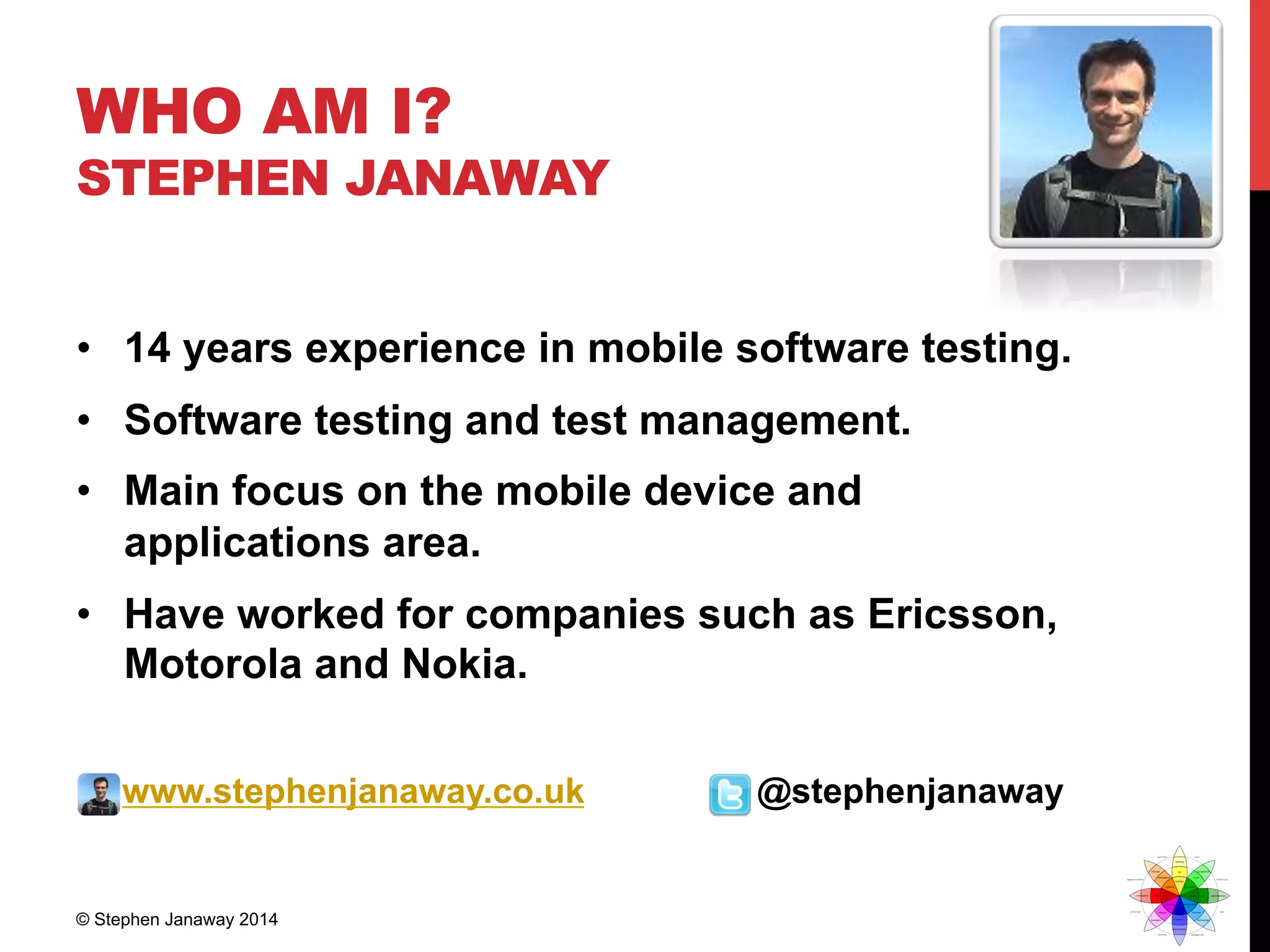 WHO AM I?
STEPHEN JANAWAY
•  14 years experience in mobile software testing.
•  Software testing and test management.
•  Main focus on the mobile device and
applications area.
•  Have worked for companies such as Ericsson,
Motorola and Nokia.
www.stephenjanaway.co.uk @stephenjanaway
© Stephen Janaway 2014
 