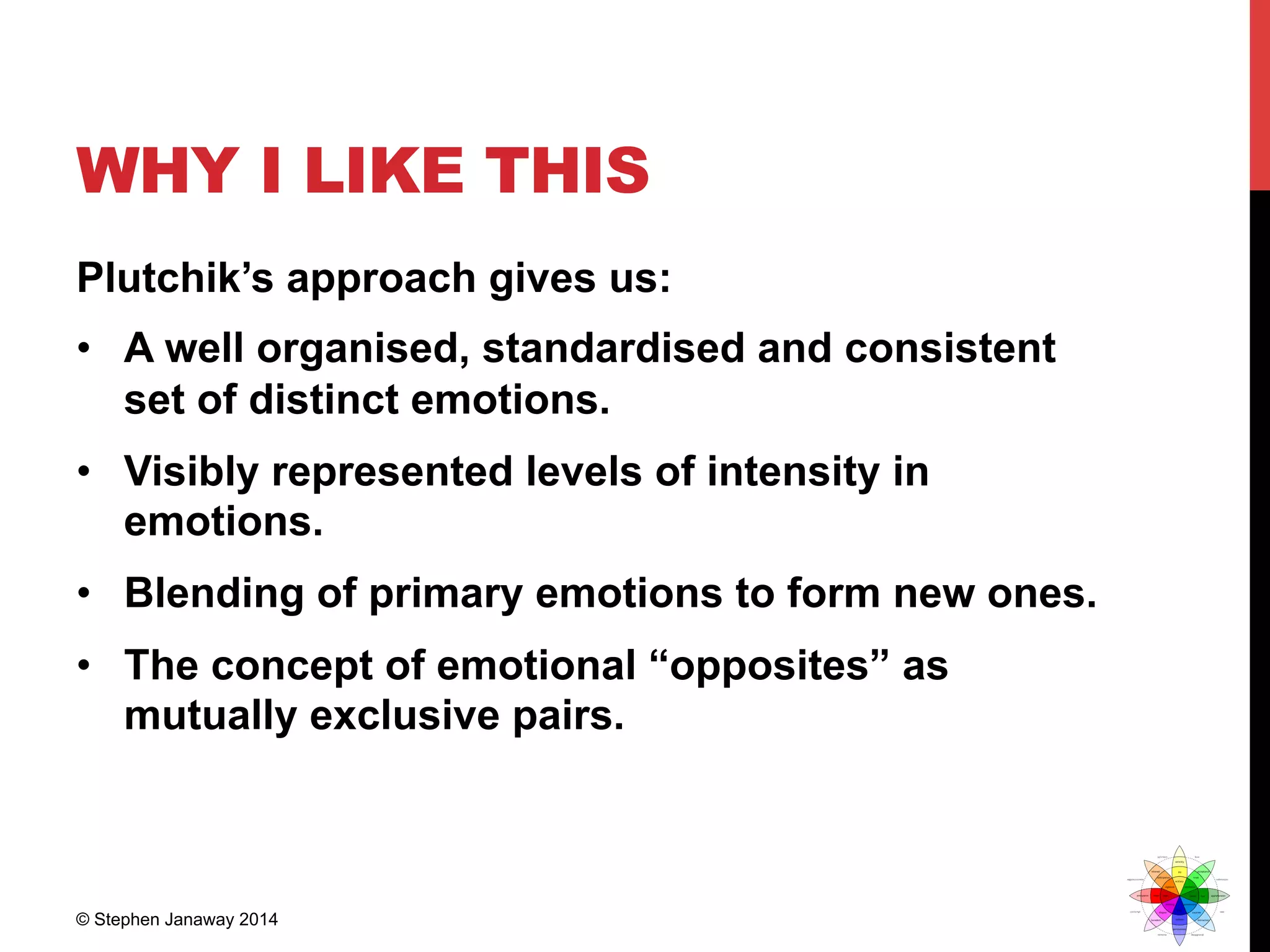 WHY I LIKE THIS
Plutchik’s approach gives us:
•  A well organised, standardised and consistent
set of distinct emotions.
•  Visibly represented levels of intensity in
emotions.
•  Blending of primary emotions to form new ones.
•  The concept of emotional “opposites” as
mutually exclusive pairs.
© Stephen Janaway 2014
 