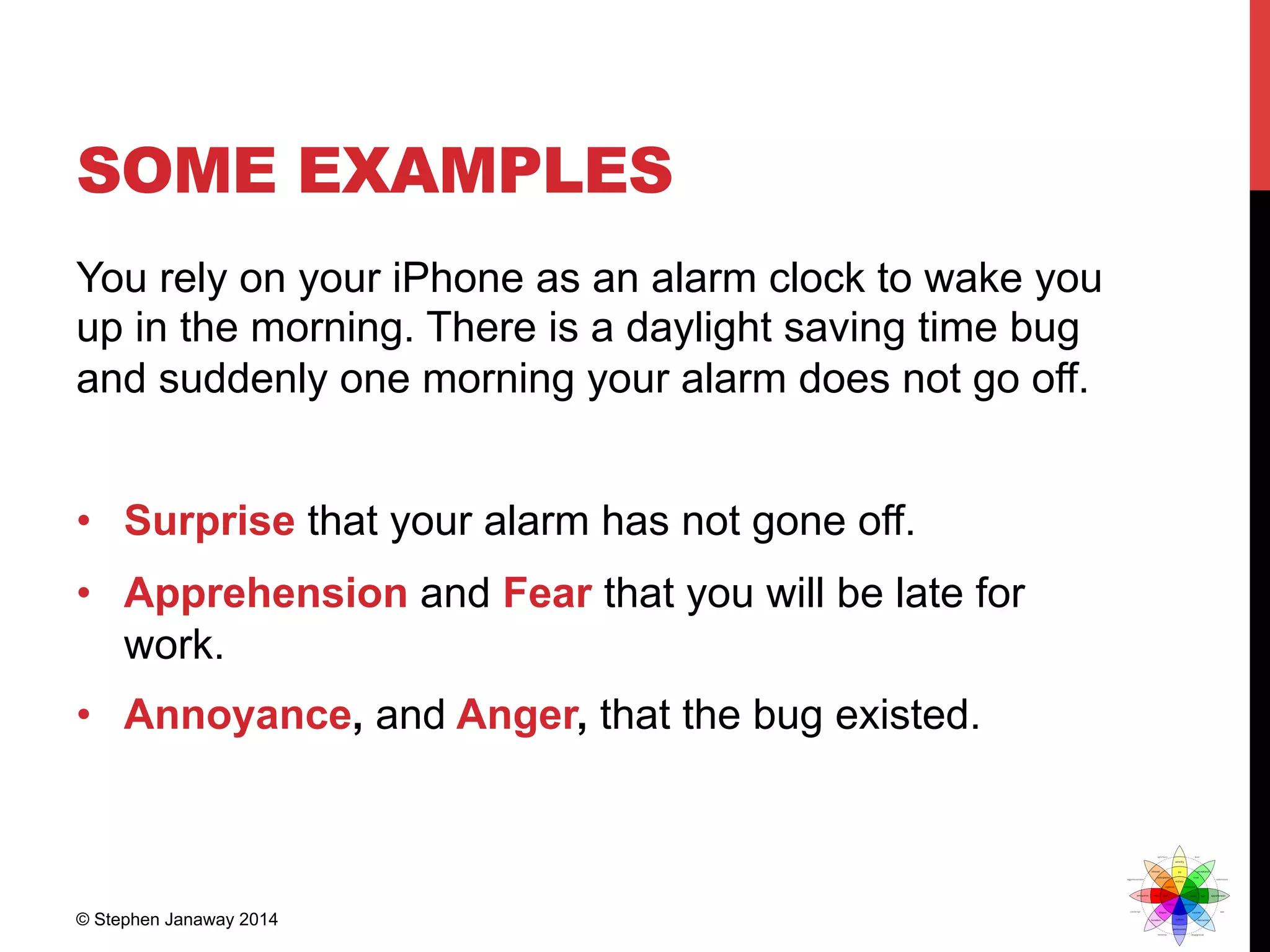 SOME EXAMPLES
You rely on your iPhone as an alarm clock to wake you
up in the morning. There is a daylight saving time bug
and suddenly one morning your alarm does not go off.
•  Surprise that your alarm has not gone off.
•  Apprehension and Fear that you will be late for
work.
•  Annoyance, and Anger, that the bug existed.
© Stephen Janaway 2014
 