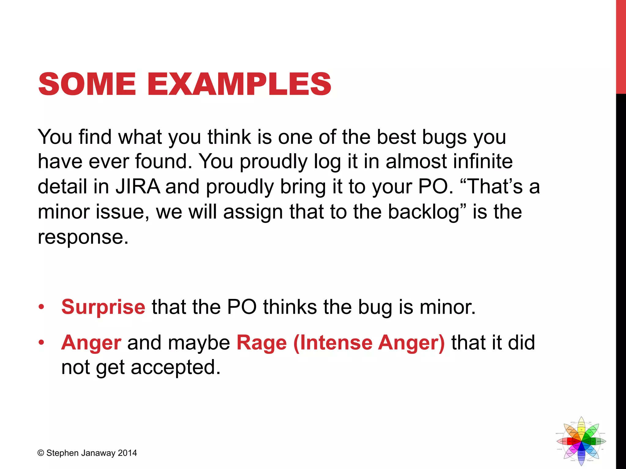 SOME EXAMPLES
You find what you think is one of the best bugs you
have ever found. You proudly log it in almost infinite
detail in JIRA and proudly bring it to your PO. “That’s a
minor issue, we will assign that to the backlog” is the
response.
•  Surprise that the PO thinks the bug is minor.
•  Anger and maybe Rage (Intense Anger) that it did
not get accepted.
© Stephen Janaway 2014
 