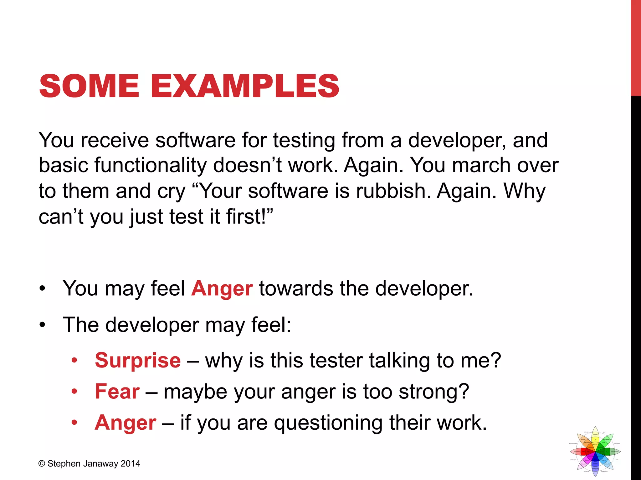 SOME EXAMPLES
You receive software for testing from a developer, and
basic functionality doesn’t work. Again. You march over
to them and cry “Your software is rubbish. Again. Why
can’t you just test it first!”
•  You may feel Anger towards the developer.
•  The developer may feel:
•  Surprise – why is this tester talking to me?
•  Fear – maybe your anger is too strong?
•  Anger – if you are questioning their work.
© Stephen Janaway 2014
 
