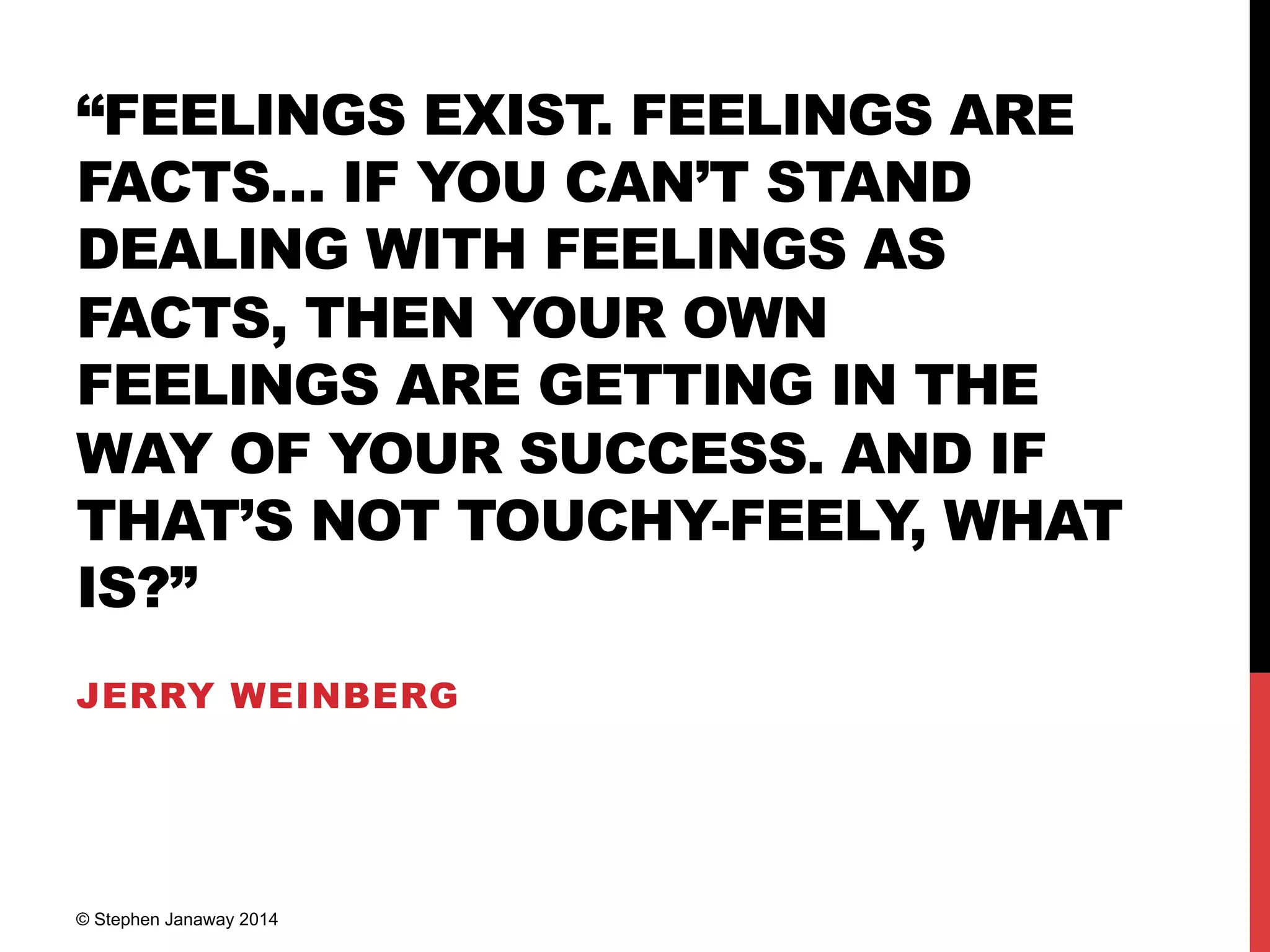 “FEELINGS EXIST. FEELINGS ARE
FACTS… IF YOU CAN’T STAND
DEALING WITH FEELINGS AS
FACTS, THEN YOUR OWN
FEELINGS ARE GETTING IN THE
WAY OF YOUR SUCCESS. AND IF
THAT’S NOT TOUCHY-FEELY, WHAT
IS?”
JERRY WEINBERG
© Stephen Janaway 2014
 