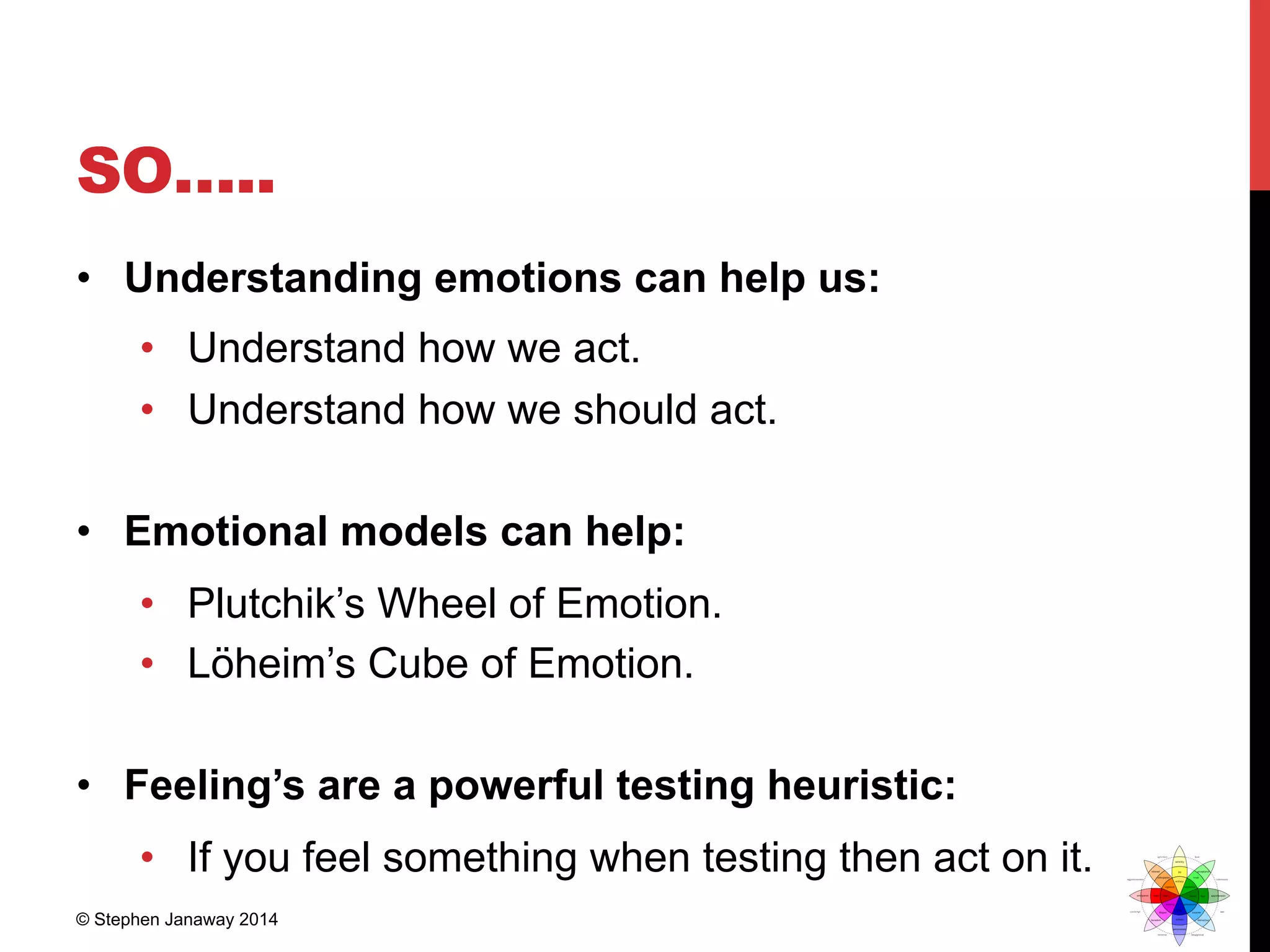 SO…..
•  Understanding emotions can help us:
•  Understand how we act.
•  Understand how we should act.
•  Emotional models can help:
•  Plutchik’s Wheel of Emotion.
•  Löheim’s Cube of Emotion.
•  Feeling’s are a powerful testing heuristic:
•  If you feel something when testing then act on it.
© Stephen Janaway 2014
 