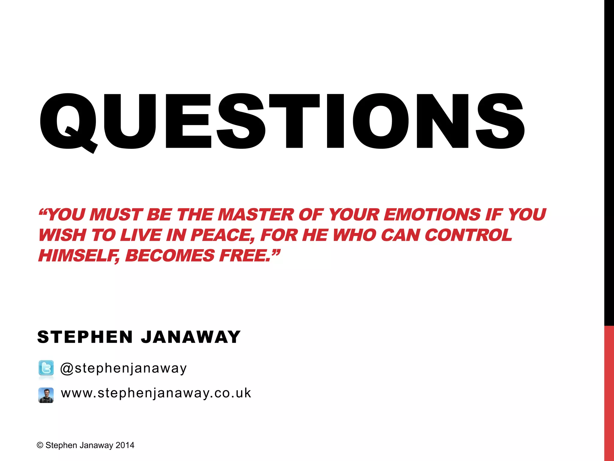 QUESTIONS
“YOU MUST BE THE MASTER OF YOUR EMOTIONS IF YOU
WISH TO LIVE IN PEACE, FOR HE WHO CAN CONTROL
HIMSELF, BECOMES FREE.”
STEPHEN JANAWAY
@stephenjanaway
www.stephenjanaway.co.uk
© Stephen Janaway 2014
 