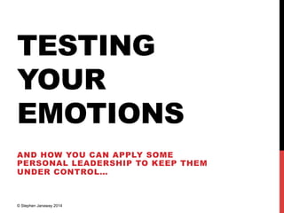 TESTING
YOUR
EMOTIONS
AND HOW YOU CAN APPLY SOME
PERSONAL LEADERSHIP TO KEEP THEM
UNDER CONTROL…
© Stephen Janaway 2014
 